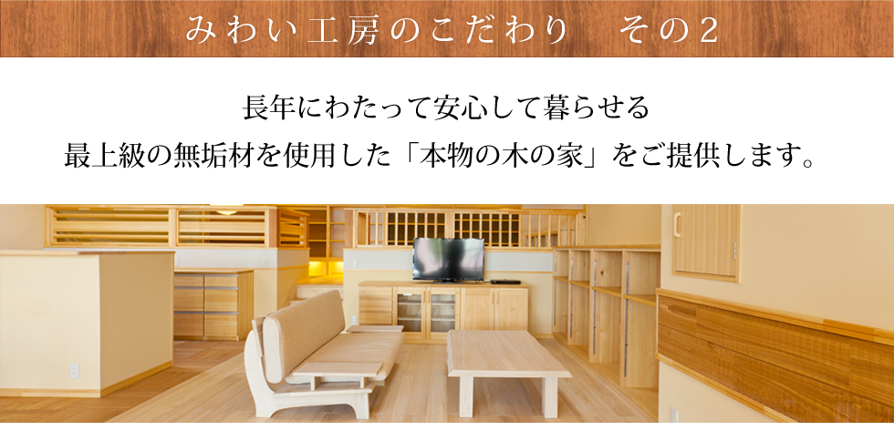 みわい工房のこだわりその2 長年にわたって安心して暮らせる最上級の無垢材を使用した「本物の木の家」をご提供します。